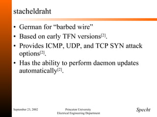stacheldraht German for “barbed wire” Based on early TFN versions [2] . Provides ICMP, UDP, and TCP SYN attack options [2] . Has the ability to perform daemon updates automatically [2] . September 23, 2002 Princeton University  Electrical Engineering Department Specht 