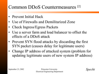 Common DDoS Countermeasures  [2] Prevent Initial Hack Use of Firewalls and Demilitarized Zone Check Ingress/Egress Packets Use a server farm and load balancer to offset the effects of a DDoS attack Prevent SYN flood attacks by discarding the first SYN packet (causes delay for legitimate users) Change IP address of attacked system (problem for updating legitimate users of new system IP address) September 23, 2002 Princeton University  Electrical Engineering Department Specht 