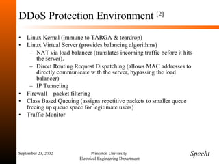 DDoS Protection Environment  [2] Linux Kernal (immune to TARGA & teardrop) Linux Virtual Server (provides balancing algorithms) NAT via load balancer (translates incoming traffic before it hits the server). Direct Routing Request Dispatching (allows MAC addresses to directly communicate with the server, bypassing the load balancer). IP Tunneling Firewall – packet filtering Class Based Queuing (assigns repetitive packets to smaller queue freeing up queue space for legitimate users) Traffic Monitor September 23, 2002 Princeton University  Electrical Engineering Department Specht 