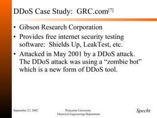 DDoS Case Study:  GRC.com [7] Gibson Research Corporation Provides free internet security testing software:  Shields Up, LeakTest, etc. Attacked in May 2001 by a DDoS attack.  The DDoS attack was using a “zombie bot” which is a new form of DDoS tool.  September 23, 2002 Princeton University  Electrical Engineering Department Specht 