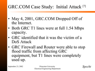 GRC.COM Case Study:  Initial Attack  [7] May 4, 2001, GRC.COM Dropped Off of the Internet. Both GRC T1 lines were at full 1.54 Mbps capacity. GRC identified that it was the victim of a DoS Attack GRC Firewall and Router were able to stop flood traffic from affecting GRC equipment, but T1 lines were completely used up. September 23, 2002 Princeton University  Electrical Engineering Department Specht 