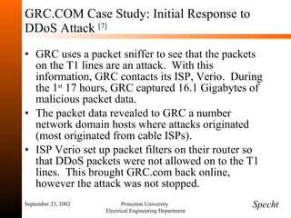 GRC.COM Case Study: Initial Response to DDoS Attack  [7] GRC uses a packet sniffer to see that the packets on the T1 lines are an attack.  With this information, GRC contacts its ISP, Verio.  During the 1 st  17 hours, GRC captured 16.1 Gigabytes of malicious packet data. The packet data revealed to GRC a number network domain hosts where attacks originated (most originated from cable ISPs). ISP Verio set up packet filters on their router so that DDoS packets were not allowed on to the T1 lines.  This brought GRC.com back online, however the attack was not stopped. September 23, 2002 Princeton University  Electrical Engineering Department Specht 