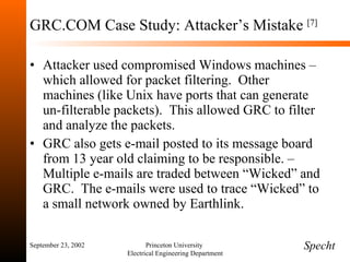 GRC.COM Case Study: Attacker’s Mistake  [7] Attacker used compromised Windows machines – which allowed for packet filtering.  Other machines (like Unix have ports that can generate un-filterable packets).  This allowed GRC to filter and analyze the packets. GRC also gets e-mail posted to its message board from 13 year old claiming to be responsible. – Multiple e-mails are traded between “Wicked” and GRC.  The e-mails were used to trace “Wicked” to a small network owned by Earthlink.  September 23, 2002 Princeton University  Electrical Engineering Department Specht 