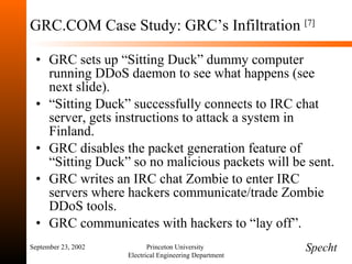 GRC.COM Case Study: GRC’s Infiltration  [7] GRC sets up “Sitting Duck” dummy computer running DDoS daemon to see what happens (see next slide). “ Sitting Duck” successfully connects to IRC chat server, gets instructions to attack a system in Finland. GRC disables the packet generation feature of “Sitting Duck” so no malicious packets will be sent. GRC writes an IRC chat Zombie to enter IRC servers where hackers communicate/trade Zombie DDoS tools. GRC communicates with hackers to “lay off”. September 23, 2002 Princeton University  Electrical Engineering Department Specht 