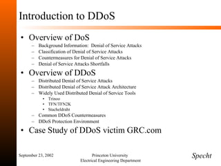 Introduction to DDoS Overview of DoS Background Information:  Denial of Service Attacks Classification of Denial of Service Attacks Countermeasures for Denial of Service Attacks Denial of Service Attacks Shortfalls Overview of DDoS Distributed Denial of Service Attacks Distributed Denial of Service Attack Architecture Widely Used Distributed Denial of Service Tools Trinoo TFN/TFN2K Stacheldraht Common DDoS Countermeasures DDoS Protection Environment Case Study of DDoS victim GRC.com September 23, 2002 Princeton University  Electrical Engineering Department Specht 