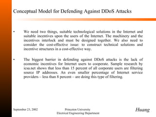 Conceptual Model for Defending Against DDoS Attacks We need two things, suitable technological solutions in the Internet and suitable incentives upon the users of the Internet. The machinery and the incentives interlock and must be designed together. We also need to consider the cost-effective issue: to construct technical solutions and incentive structures in a cost-effective way. The biggest barrier in defending against DDoS attacks is the lack of economic incentives for Internet users to cooperate. Sample research by icsa.net shows that less than 15 percent of all corporate users are filtering source IP addresses. An even smaller percentage of Internet service providers  –  less than 8 percent  –  are doing this type of filtering. September 23, 2002 Princeton University  Electrical Engineering Department Huang 