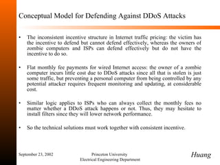 Conceptual Model for Defending Against DDoS Attacks The inconsistent incentive structure in Internet traffic pricing: the victim has the incentive to defend but cannot defend effectively, whereas the owners of zombie computers and ISPs can defend effectively but do not have the incentive to do so.  Flat monthly fee payments for wired Internet access: the owner of a zombie computer incurs little cost due to DDoS attacks since all that is stolen is just some traffic, but preventing a personal computer from being controlled by any potential attacker requires frequent monitoring and updating, at considerable cost.  Similar logic applies to ISPs who can always collect the monthly fees no matter whether a DDoS attack happens or not. Thus, they may hesitate to install filters since they will lower network performance. So the technical solutions must work together with consistent incentive.  September 23, 2002 Princeton University  Electrical Engineering Department Huang 