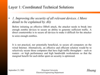 Layer 1: Coordinated Technical Solutions 1. Improving the security of all relevant devices. ( More detail to be explained by Ali)  Before initiating an effective DDoS attack, the attacker needs to break into enough zombie devices to secure an ability to generate sufficient traffic. A direct counterstrike is to secure all devices to make it difficult for the attacker to seize enough zombies.   It is not practical, nor potentially beneficial, to secure all computers on the wired Internet. Alternatively, an effective and efficient solution would be to selectively secure those computers that have high traffic throughput  –  such as routers  – or high performance and high bandwidth workstations so that the marginal benefit for each dollar spent on security is optimized. September 23, 2002 Princeton University  Electrical Engineering Department Huang 