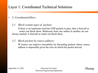 Layer 1: Coordinated Technical Solutions 3. Coordinated filters 3.1  Block certain types of  packets:  If there is no legitimate need for UDP packets to pass, then a firewall or  router can block them. Multicasts from one subnet to another are not  always needed. A firewall or router can block these. 3.2  Block packets by source address: IP touters can improve traceability by discarding packets whose source  address is impossible given the wire on which the packet arrived. September 23, 2002 Princeton University  Electrical Engineering Department Huang 