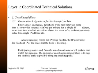 Layer 1: Coordinated Technical Solutions 3. Coordinated filters 3.3   Derive attack signatures for the harmful packets Filters detect anomalies, deviations from past behavior: more  than x connection requests (SYNs) per minute for a single IP  address, more than two standard deviations above the mean of a  packets-per-minute value for a single IP address, etc.  Attack signature: record the IP being flooded, the IP generating  the flood and IP of the nodes that the flood is traveling.   Participating routers and firewalls can discard some or all packets that  match the signature.  The purpose of coordination among filters is to stop  the traffic as early as possible along the attacking paths.  September 23, 2002 Princeton University  Electrical Engineering Department Huang 