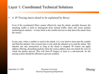 Layer 1: Coordinated Technical Solutions 4. IP Tracing (more detail to be explained by Steve)  Even if the coordinated filters cannot effectively stop the attack, possibly because the attacking traffic is hard to distinguish from normal traffic, there still exists another technological solution  –  to trace back to the zombie devices to shut down the attack from the source.  In any case, when a zombie is used in the attack, it is very hard to trace past the zombie and find the attacker. Our concern here is not catch the attacker as to stop the attack. The attacker can stay anonymous as long as the attack is stopped. IP routers can apply address filtering, discarding packets when the source address does not match the wire on which the packet arrived. This will limit IP forgery at least to a sub-network. So the tracing system should be efficient to prevent zombies.  September 23, 2002 Princeton University  Electrical Engineering Department Huang 