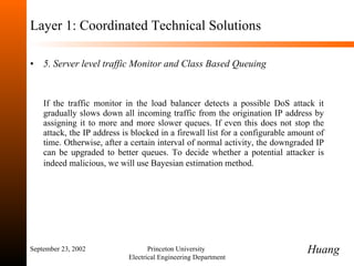 Layer 1: Coordinated Technical Solutions 5. Server level traffic Monitor and Class Based Queuing If the traffic monitor in the load balancer detects a possible DoS attack it gradually slows down all incoming traffic from the origination IP address by assigning it to more and more slower queues. If even this does not stop the attack, the IP address is blocked in a firewall list for a configurable amount of time. Otherwise, after a certain interval of normal activity, the downgraded IP can be upgraded to better queues. To decide whether a potential attacker is indeed malicious, we will use Bayesian estimation method.   September 23, 2002 Princeton University  Electrical Engineering Department Huang 