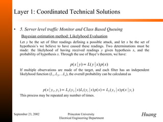 Layer 1: Coordinated Technical Solutions 5. Server level traffic Monitor and Class Based Queuing   Bayesian estimation method: Likelyhood Evaluation Let  y  be the set of filter readings defining a possible attack, and let  x  be the set of hypothesis’s we believe to have caused these readings. Two determinations must be made: the likelyhood of having received readings  y  given hypothesis  x , and the probability of hypothesis  x . Through the use of Baye’s theorem, we have:  If multiple observations are made of the target, and each filter has an independent likelyhood function ( L 1 ,  L 2 ,… L n ), the overall probability can be calculated as This process may be repeated any number of times.   September 23, 2002 Princeton University  Electrical Engineering Department Huang 