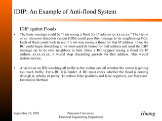 IDIP: An Example of Anti-flood System IDIP against Floods The basic message could be "I am seeing a flood for IP address xx.xx.xx.xx." The victim or an intrusion detection system (IDS) could pass this message to its neighboring BCs. Each of them could look to see if it too was seeing a flood for that IP address. If so, the BC could begin discarding all or most packets bound for that address and send the IDIP message on to its own neighbors in turn. Once a BC stopped seeing a flood for IP address xx.xx.xx.xx, it would stop discarding packets for that address. This would restore service. A victim or an IDS watching all traffic to the victim can tell whether the victim is getting too much traffic. For a BC it is harder. A BC must check whether the flood is coming through it, wholly or partly. To reduce false positives and false negatives, use Bayesian  Estimation Method. September 23, 2002 Princeton University  Electrical Engineering Department Huang 