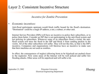 Layer 2: Consistent Incentive Structure Incentive for Zombie Prevention Economic incentives:  Anti-flood participants upstream would block traffic bound for the flood's destination. "Destination" could be a single IP address, a net, a subnet, or other unit.  Internet Service Providers (ISPs) will have an incentive to police their subscribers, or to police them better. Consider an ISP that is not participating in the anti-flood system and not policing its subscribers. Whenever some of its subscribers flood a victim, the anti-flood system will trace the flood to the ISP and block it from sending packets to the victim. All of the other subscribers will suffer. They will not like this, so that is the ISP's incentive. Companies and organizations will likewise have an incentive to make sure that their machines are not used as zombies.  In effect, the consequences of neglect (allowing hosts to be hijacked) are pushed closer to the neglector. Now some areas of the Interact will be well policed and suffer few flooding attacks. Other areas will be unpoliced and will suffer a lot. September 23, 2002 Princeton University  Electrical Engineering Department Huang 