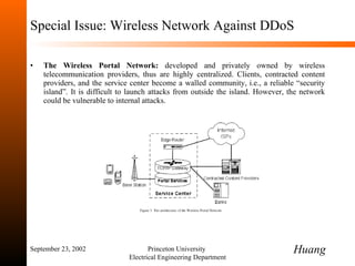 Special Issue: Wireless Network Against DDoS The Wireless Portal Network:  developed and privately owned by wireless telecommunication providers, thus are highly centralized. Clients, contracted content providers, and the service center become a walled community, i.e., a reliable  “ security island ” . It is difficult to launch attacks from outside the island. However, the network could be vulnerable to internal attacks. September 23, 2002 Princeton University  Electrical Engineering Department Huang 