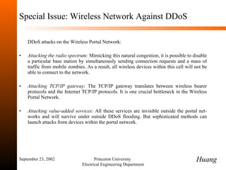 Special Issue: Wireless Network Against DDoS DDoS attacks on the Wireless Portal Network: Attacking the radio spectrum:  Mimicking this natural congestion, it is possible to disable a particular base station by simultaneously sending connection requests and a mass of traffic from mobile zombies. As a result, all wireless devices within this cell will not be able to connect to the network. Attacking TCP/IP gateway :   The TCP/IP gateway translates between wireless bearer protocols and the Internet TCP/IP protocols. It is one crucial bottleneck in the Wireless Portal Network. Attacking value-added services :  All these services are invisible outside the portal net-works and will survive under outside DDoS flooding. But sophisticated methods can launch attacks from devices within the portal network. September 23, 2002 Princeton University  Electrical Engineering Department Huang 