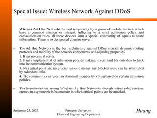 Special Issue: Wireless Network Against DDoS Wireless Ad Hoc Network:  formed temporarily by a group of mobile devices, which have a common mission or interest. Adhering to a strict admission policy and communication rules, all these devices form a special community of equals to share information. There is no designated client or server. The Ad Hoc Network is the best architecture against DDoS attacks: dynamic routing protocols and mobility of the network components self-adjusting properties. 1. It has no central server. 2. It may implement strict admission policies making it very hard for outsiders to hack into the communication system. 3. No central point and no crucial resource means any blocked route can be substituted by redundant links. 4. The community can reject an abnormal member by voting based on certain admission policies. The interconnection among Wireless Ad Hoc Networks through wired relay services creates an asymmetric infrastructure in which critical points can be attacked. September 23, 2002 Princeton University  Electrical Engineering Department Huang 