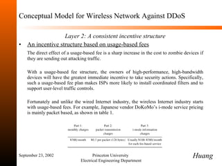 Conceptual Model for Wireless Network Against DDoS Layer 2:   A consistent incentive structure An incentive structure based on usage-based fees The direct effect of a usage-based fee is a sharp increase in the cost to zombie devices if they are sending out attacking traffic.  With a usage-based fee structure, the owners of high-performance, high-bandwidth devices will have the greatest immediate incentive to take security actions. Specifically, such a usage-based fee plan makes ISPs more likely to install coordinated filters and to support user-level traffic controls. Fortunately and unlike the wired Internet industry, the wireless Internet industry starts with usage-based fees. For example, Japanese vendor DoKoMo ’ s i-mode service pricing is mainly packet based, as shown in table 1. September 23, 2002 Princeton University  Electrical Engineering Department Huang 
