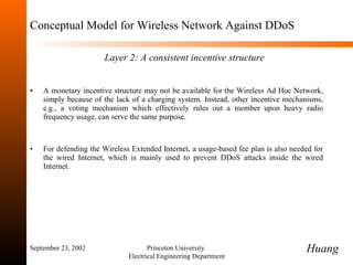 Conceptual Model for Wireless Network Against DDoS   Layer 2:   A consistent incentive structure A monetary incentive structure may not be available for the Wireless Ad Hoc Network, simply because of the lack of a charging system.  Instead, other incentive mechanisms, e.g., a voting mechanism which effectively rules out a member upon heavy radio frequency usage, can serve the same purpose. For defending the Wireless Extended Internet, a usage-based fee plan is also needed for the wired Internet, which is mainly used to prevent DDoS attacks inside the wired Internet. September 23, 2002 Princeton University  Electrical Engineering Department Huang 