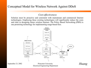 Conceptual Model for Wireless Network Against DDoS   Cost-effectiveness Solution must be proactive and consistent with mainstream and commercial Internet technologies.  Employing these existing technologies will significantly reduce the costs and risks in designing future wireless Internet. The Policy Based Networking (PBN) is one promising technology for implementing usage-based fees.  September 23, 2002 Princeton University  Electrical Engineering Department Huang 