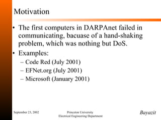 Motivation The first computers in DARPAnet failed in communicating, bacuase of a hand-shaking problem, which was nothing but DoS. Examples: Code Red (July 2001) EFNet.org (July 2001) Microsoft (January 2001) September 23, 2002 Princeton University  Electrical Engineering Department Bayazit 