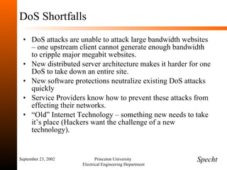 DoS Shortfalls DoS attacks are unable to attack large bandwidth websites – one upstream client cannot generate enough bandwidth to cripple major megabit websites. New distributed server architecture makes it harder for one DoS to take down an entire site. New software protections neutralize existing DoS attacks quickly Service Providers know how to prevent these attacks from effecting their networks. “ Old” Internet Technology – something new needs to take it’s place (Hackers want the challenge of a new technology). September 23, 2002 Princeton University  Electrical Engineering Department Specht 