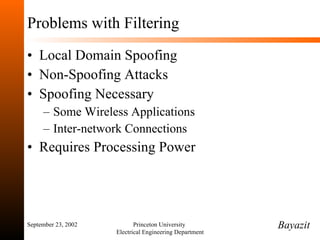 Problems with Filtering Local Domain Spoofing Non-Spoofing Attacks Spoofing Necessary Some Wireless Applications Inter-network Connections Requires Processing Power September 23, 2002 Princeton University  Electrical Engineering Department Bayazit 