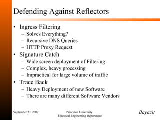 Defending Against Reflectors Ingress Filtering Solves Everything? Recursive DNS Queries HTTP Proxy Request Signature Catch Wide screen deployment of Filtering Complex, heavy processing Impractical for large volume of traffic Trace Back Heavy Deployment of new Software There are many different Software Vendors September 23, 2002 Princeton University  Electrical Engineering Department Bayazit 