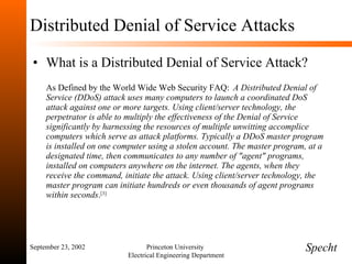 Distributed Denial of Service Attacks What is a Distributed Denial of Service Attack? As Defined by the World Wide Web Security FAQ:   A Distributed Denial of Service (DDoS) attack uses many computers to launch a coordinated DoS attack against one or more targets. Using client/server technology, the perpetrator is able to multiply the effectiveness of the Denial of Service significantly by harnessing the resources of multiple unwitting accomplice computers which serve as attack platforms. Typically a DDoS master program is installed on one computer using a stolen account. The master program, at a designated time, then communicates to any number of "agent" programs, installed on computers anywhere on the internet. The agents, when they receive the command, initiate the attack. Using client/server technology, the master program can initiate hundreds or even thousands of agent programs within seconds . [3] September 23, 2002 Princeton University  Electrical Engineering Department Specht 