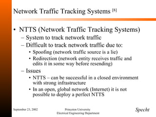 Network Traffic Tracking Systems  [8] NTTS (Network Traffic Tracking Systems) System to track network traffic Difficult to track network traffic due to: Spoofing (network traffic source is a lie) Redirection (network entity receives traffic and edits it in some way before resending) Issues NTTS – can be successful in a closed environment with strong infrastructure In an open, global network (Internet) it is not possible to deploy a perfect NTTS September 23, 2002 Princeton University  Electrical Engineering Department Specht 