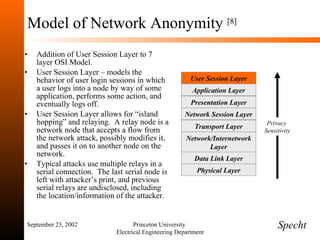 Model of Network Anonymity  [8] Addition of User Session Layer to 7 layer OSI Model. User Session Layer – models the behavior of user login sessions in which a user logs into a node by way of some application, performs some action, and eventually logs off. User Session Layer allows for “island hopping” and relaying.  A relay node is a network node that accepts a flow from the network attack, possibly modifies it, and passes it on to another node on the network. Typical attacks use multiple relays in a serial connection.  The last serial node is left with attacker’s print, and previous serial relays are undisclosed, including the location/information of the attacker. September 23, 2002 Princeton University  Electrical Engineering Department Specht Privacy  Sensitivity Application Layer User Session Layer Network Session Layer Presentation Layer Network/Internetwork Layer Transport Layer Physical Layer Data Link Layer 