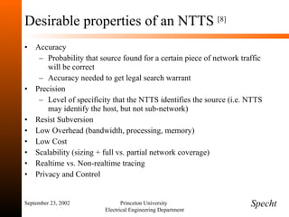 Desirable properties of an NTTS  [8] Accuracy Probability that source found for a certain piece of network traffic will be correct Accuracy needed to get legal search warrant Precision Level of specificity that the NTTS identifies the source (i.e. NTTS may identify the host, but not sub-network) Resist Subversion Low Overhead (bandwidth, processing, memory) Low Cost Scalability (sizing + full vs. partial network coverage) Realtime vs. Non-realtime tracing Privacy and Control  September 23, 2002 Princeton University  Electrical Engineering Department Specht 