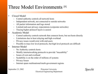 Three Model Environments  [8] Closed Model Central authority controls all network hosts Independent network, not connected to outside networks All packet information and logs stored Limited end-user privacy expectations (corporate networks) Tracing higher protocol layers is easiest Academic Model Central authority controls network that connects hosts, but not hosts directly Limitations due to host relaying and high overhead Privacy issues would exist with end-users Possible to trace low level protocols, but high level protocols are difficult Internet Model No Authority controls hosts Modify internetworking protocols to provide “traceability” Issues of cost and overhead Scalability is on the order of millions of systems Privacy Issues Internet spans multinational/multi-government regions September 23, 2002 Princeton University  Electrical Engineering Department Specht 