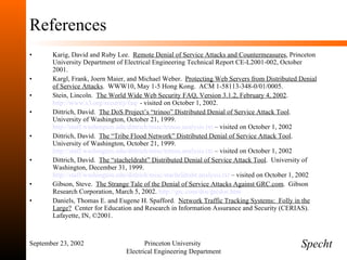 References Karig, David and Ruby Lee.  Remote Denial of Service Attacks and Countermeasures , Princeton University Department of Electrical Engineering Technical Report CE-L2001-002, October 2001. Kargl, Frank, Joern Maier, and Michael Weber.  Protecting Web Servers from Distributed Denial of Service Attacks .  WWW10, May 1-5 Hong Kong.  ACM 1-58113-348-0/01/0005. Stein, Lincoln.  The World Wide Web Security FAQ, Version 3.1.2, February 4, 2002 .  http://www.s3.org/security/faq/  - visited on October 1, 2002. Dittrich, David.  The DoS Project’s “trinoo” Distributed Denial of Service Attack Tool .  University of Washington, October 21, 1999.  http://staff.washington.edu/dittrich/misc/trinoo.analysis.txt  – visited on October 1, 2002 Dittrich, David.  The “Tribe Flood Network” Distributed Denial of Service Attack Tool .  University of Washington, October 21, 1999.  http://staff.washington.edu/dittrich/misc/trinoo.analysis.txt  – visited on October 1, 2002 Dittrich, David.  The “stacheldraht” Distributed Denial of Service Attack Tool .  University of Washington, December 31, 1999.  http://staff.washington.edu/dittrich/misc/stacheldraht.analysis.txt  – visited on October 1, 2002 Gibson, Steve.  The Strange Tale of the Denial of Service Attacks Against GRC.com .  Gibson Research Corporation, March 5, 2002.  http://grc.com/dos/grcdos.htm Daniels, Thomas E. and Eugene H. Spafford.  Network Traffic Tracking Systems:  Folly in the Large?   Center for Education and Research in Information Assurance and Security (CERIAS).  Lafayette, IN, ©2001. September 23, 2002 Princeton University  Electrical Engineering Department Specht 