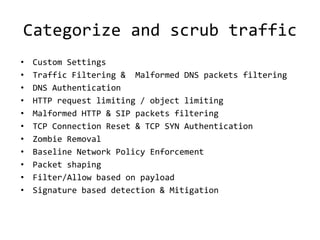 Categorize and scrub traffic
•   Custom Settings
•   Traffic Filtering & Malformed DNS packets filtering
•   DNS Authentication
•   HTTP request limiting / object limiting
•   Malformed HTTP & SIP packets filtering
•   TCP Connection Reset & TCP SYN Authentication
•   Zombie Removal
•   Baseline Network Policy Enforcement
•   Packet shaping
•   Filter/Allow based on payload
•   Signature based detection & Mitigation
 