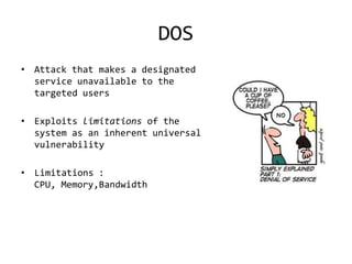 DOS
• Attack that makes a designated
  service unavailable to the
  targeted users

• Exploits limitations of the
  system as an inherent universal
  vulnerability

• Limitations :
  CPU, Memory,Bandwidth
 