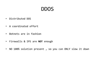 DDOS
• Distributed DOS

• A coordinated effort

• Botnets are in fashion

• Firewalls & IPS are NOT enough

• NO 100% solution present , so you can ONLY slow it down
 