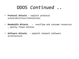 DDOS Continued ..
• Protocol Attacks – exploit protocol
  vulnerabilities/limitations

• Bandwidth Attacks   – overflow and consume resources
  , mostly flood attacks

• Software Attacks   – exploit network software
  architecture
 