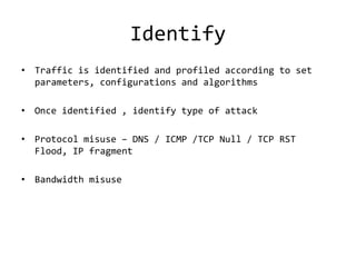 Identify
• Traffic is identified and profiled according to set
  parameters, configurations and algorithms

• Once identified , identify type of attack

• Protocol misuse – DNS / ICMP /TCP Null / TCP RST
  Flood, IP fragment

• Bandwidth misuse
 