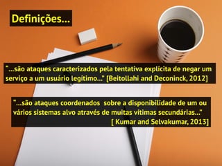 Definições...
“...são ataques caracterizados pela tentativa explícita de negar um
serviço a um usuário legítimo...” [Beitollahi and Deconinck, 2012]
“...são ataques coordenados sobre a disponibilidade de um ou
vários sistemas alvo através de muitas vítimas secundárias...”
[ Kumar and Selvakumar, 2013]
 