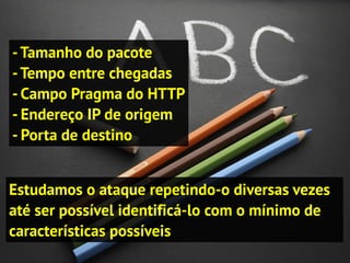 Estudamos o ataque repetindo-o diversas vezes
até ser possível identificá-lo com o mínimo de
características possíveis
-Tamanho do pacote
-Tempo entre chegadas
- Campo Pragma do HTTP
- Endereço IP de origem
- Porta de destino
 