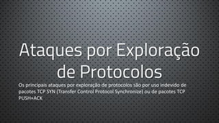 Ataques por Exploração
de Protocolos

Os principais ataques por exploração de protocolos são por uso indevido de
pacotes TCP SYN (Transfer Control Protocol Synchronize) ou de pacotes TCP
PUSH+ACK

 