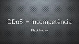 DDoS != Incompetência
Black Friday

 
