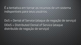 É a tentativa em tornar os recursos de um sistema
indisponíveis para seus usuários.
DoS = Denial of Service (ataque de negação de serviço)
DDoS = Distributed Denial of Service (ataque
distribuído de negação de serviço)

 