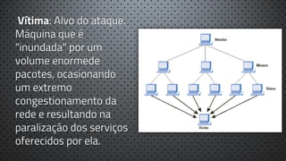 Vítima: Alvo do ataque.
Máquina que é
"inundada" por um
volume enormede
pacotes, ocasionando
um extremo
congestionamento da
rede e resultando na
paralização dos serviços
oferecidos por ela.

 