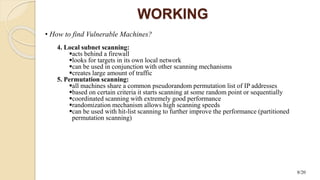 WORKING
• How to find Vulnerable Machines?
4. Local subnet scanning:
acts behind a firewall
looks for targets in its own local network
can be used in conjunction with other scanning mechanisms
creates large amount of traffic
5. Permutation scanning:
all machines share a common pseudorandom permutation list of IP addresses
based on certain criteria it starts scanning at some random point or sequentially
coordinated scanning with extremely good performance
randomization mechanism allows high scanning speeds
can be used with hit-list scanning to further improve the performance (partitioned
permutation scanning)
8/20
 