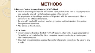 METHODS
1. Internet Control Message Protocol (ICMP) Flood
• relies on misconfigured network devices that allow packets to be sent to all computer hosts
on a particular network via the broadcast address of the network
• the perpetrators will send large numbers of IP packets with the source address faked to
appear to be the address of the victim.
• the network's bandwidth is quickly used up, preventing legitimate packets from getting
through to their destination.
• Also known as Smurf Attack.
2. SYN Flood
• occurs when a host sends a flood of TCP/SYN packets, often with a forged sender address
• Each of these packets is handled like a connection request, causing the server to spawn
a half-open connection
• These half-open connections saturate the number of available connections the server is able
to make
14/20
 