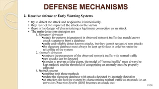 2. Reactive defense or Early Warning Systems
• try to detect the attack and respond to it immediately
• they restrict the impact of the attack on the victim
• there is the danger of characterizing a legitimate connection as an attack
• The main detection strategies are
1. Signature detection
search for patterns (signatures) in observed network traffic that match known
attack signatures from a database
easily and reliably detect known attacks, but they cannot recognize new attacks
the signature database must always be kept up-to-date in order to retain the
reliability of the system
2. Anomaly detection
compare the parameters of the observed network traffic with normal traffic
new attacks can be detected
in order to prevent a false alarm, the model of "normal traffic" must always be
kept updated and the threshold of categorizing an anomaly must be properly
adjusted
3. Hybrid systems
combine both these methods
update the signature database with attacks detected by anomaly detection
an attacker can fool the system by characterizing normal traffic as an attack i.e. an
Intrusion Detection System (IDS) becomes an attack tool
DEFENSE MECHANISMS
19/20
 