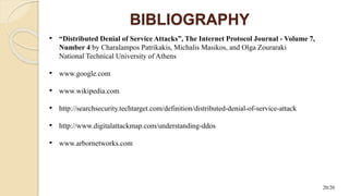 BIBLIOGRAPHY
• “Distributed Denial of Service Attacks”, The Internet Protocol Journal - Volume 7,
Number 4 by Charalampos Patrikakis, Michalis Masikos, and Olga Zouraraki
National Technical University of Athens
• www.google.com
• www.wikipedia.com
• http://searchsecurity.techtarget.com/definition/distributed-denial-of-service-attack
• http://www.digitalattackmap.com/understanding-ddos
• www.arbornetworks.com
20/20
 